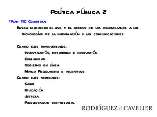Poltica pública 2
                      í
•Plan TIC Colombia:
    Busca masificar el uso y el acceso de los colombianos a las
       tecnologías de la información y las comunicaciones

   Cuatro ej transversales:
             es
       Investigación, desarrollo e innovación
       Comunidad
                     í
       Gobierno en lnea
       Marco Regulatorio e incentivos
   Cuatro ej verticales:
             es
       Salud
       Educación
       Justicia
       Productividad empresarial
 