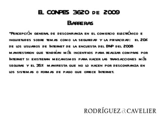 El CONPES 3620 de 2009
                     Barreras
•Percepción general de desconfianza en el comercio electrónico e
inquietudes sobre temas como la seguridad y la privacidad: el 20%
de los usuarios de Internet de la encuesta del DNP del 2008
manifestaron que tendran m ás incentivos para realizar compras por
                        í
Internet si existieran mecanismos para hacer las transacciones m ás
seguras y el 35% manifiesta que no lo hacen por desconfianza en
los sistemas o formas de pago que ofrece Internet.
 