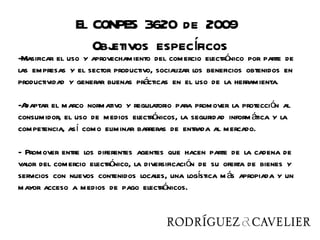 El CONPES 3620 de 2009
                    etivos específicos
                  Obj
-Masificar el uso y aprovechamiento del comercio electrónico por parte de
las empresas y el sector productivo, socializar los beneficios obtenidos en
productividad y generar buenas prácticas en el uso de la herramienta.

-Adaptar el marco normativo y regulatorio para promover la protección al
consumidor, el uso de medios electrónicos, la seguridad inform ática y la
competencia, así como eliminar barreras de entrada al mercado.

- Promover entre los diferentes agentes que hacen parte de la cadena de
valor del comercio electrónico, la diversificación de su oferta de bienes y
servicios con nuevos contenidos locales, una logística m ás apropiada y un
mayor acceso a medios de pago electrónicos.
 
