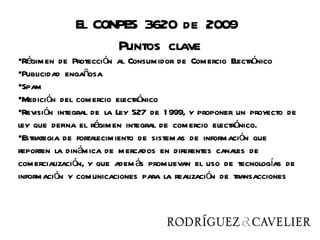 El CONPES 3620 de 2009
                    Puntos clave
•Régimen de Protección al Consumidor de Comercio Electrónico
•Publicidad engañosa
•Spam
•Medición del comercio electrónico
•Revisión integral de la Ley 527 de 1 999, y proponer un proyecto de
ley que defina el régimen integral de comercio electrónico.
•Estrategia de fortalecimiento de sistemas de información que
reporten la dinámica de mercados en diferentes canales de
comercialización, y que adem ás promuevan el uso de tecnologías de
información y comunicaciones para la realización de transacciones
 