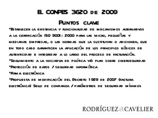 El CONPES 3620 de 2009
                   Puntos clave
•Establecer la existencia y funcionalidad de mecanismos alternativos
a la certificación ISO 9001 : 2000 para las micro, pequeñas y
medianas empresas, o las normas que la sustituyan o adicionen, que
en todo caso garanticen la aplicación de los principios básicos de
autenticidad e integridad a lo largo del proceso de facturación.
•Seguimiento a la iniciativa de poltica y/ plan sobre ciberseguridad
                                   í      o
•Protección de datos / seguridad inform ática
•Firma electrónica
•Propuesta de modificación del Decreto 1 929 de 2007 (factura
electrónica) Sello de confianza / parámetros de seguridad m ínimos
 