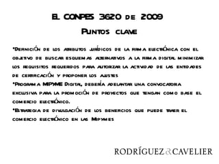 El CONPES 3620 de 2009
                    Puntos clave
•Definición de los atributos j í
                             urdicos de la firma electrónica con el
objetivo de buscar esquemas alternativos a la firma digital minimizar
los requisitos requeridos para autorizar la actividad de las entidades
de certificación y proponer los aj ustes
•Programa MIPY Digital, debera adelantar una convocatoria
                ME               í
exclusiva para la promoción de proyectos que tengan como base el
comercio electrónico.
•Estrategia de divulgación de los beneficios que puede traer el
comercio electrónico en las Mipymes
 