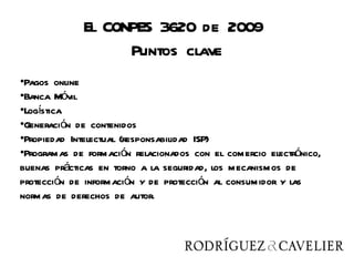 El CONPES 3620 de 2009
                   Puntos clave
•Pagos online
•Banca Móvil
•Logística
•Generación de contenidos
•Propiedad Intelectual (responsabilidad ISP)
•Programas de formación relacionados con el comercio electrónico,
buenas prácticas en torno a la seguridad, los mecanismos de
protección de información y de protección al consumidor y las
normas de derechos de autor.
 