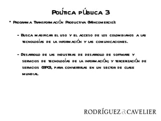 Poltica pública 3
                      í
• Programa Transformación Productiva (Mincomercio):

   - Busca masificar el uso y el acceso de los colombianos a las
      tecnologías de la información y las comunicaciones.

   - Desarrollo de las industrias de desarrollo de software y
     servicios de tecnologías de la información; y tercerización de
     servicios (BPO), para convertirlas en un sector de clase
     mundial.
 