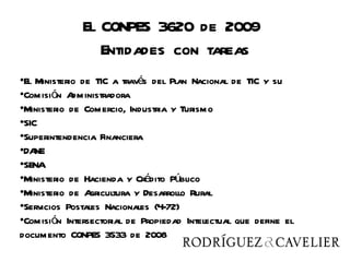 El CONPES 3620 de 2009
                 Entidades con tareas
•El Ministerio de TIC a través del Plan Nacional de TIC y su
•Comisión A  dministradora
•Ministerio de Comercio, Industria y Turismo
•SIC
•Superintendencia Financiera
•DA NE
•SENA
•Ministerio de Hacienda y Crédito Público
•Ministerio de A gricultura y Desarrollo Rural
•Servicios Postales Nacionales (4-72)
•Comisión Intersectorial de Propiedad Intelectual que define el
documento CONPES 3533 de 2008
 