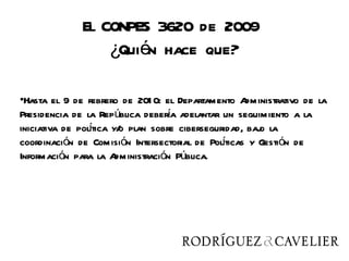 El CONPES 3620 de 2009
                  ¿Quién hace que?

•Hasta el 9 de febrero de 201 0: el Departamento A dministrativo de la
Presidencia de la República debera adelantar un seguimiento a la
                                   í
                í
iniciativa de poltica y/ plan sobre ciberseguridad, baj la
                        o                             o
coordinación de Comisión Intersectorial de Polticas y Gestión de
                                              í
Información para la A  dministración Pública.
 