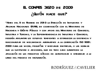 El CONPES 3620 de 2009
                  ¿Quién hace que?
•A ntes del 9 de Febrero de 201 0 la Dirección de Impuestos y
A duanas Nacionales (DIA en coordinación con el Ministerio de
                         N),
Hacienda y Crédito Público y con apoyo del Ministerio de Comercio,
Industria y Turismo, y la Superintendencia de Industria y Comercio,
      í
debera adelantar los estudios tendientes a establecer la existencia y
funcionalidad de mecanismos alternativos a la certificación ISO 9001 :
2000 para las micro, pequeñas y medianas empresas, o las normas
que la sustituyan o adicionen, que en todo caso garanticen la
aplicación de los principios básicos de autenticidad e integridad a lo
largo del proceso de facturación.
 