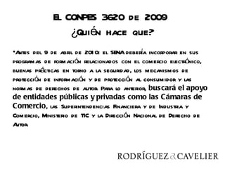 El CONPES 3620 de 2009
                 ¿Quién hace que?
•A                                           í
  ntes del 9 de abril de 201 0: el SENA debera incorporar en sus
programas de formación relacionados con el comercio electrónico,
buenas prácticas en torno a la seguridad, los mecanismos de
protección de información y de protección al consumidor y las
normas de derechos de autor. Para lo anterior, buscará el apoyo
de entidades públicas y privadas como las Cámaras de
Comercio, las Superintendencias Financiera y de Industria y
Comercio, Ministerio de TIC y la Dirección Nacional de Derecho de
Autor.
 