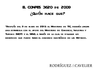 El CONPES 3620 de 2009
                 ¿Quién hace que?

•Después del 9 de mayo de 201 0: el Ministerio de TIC, debera lanzar
                                                            í
una estrategia con el apoyo del Ministerio de Comercio, Industria y
Turismo (MCIT) y el SENA a través de la cual se divulgue los
                        ,
beneficios que puede traer el comercio electrónico en las Mipymes.
 