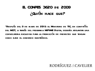 El CONPES 3620 de 2009
                 ¿Quién hace que?

•Después del 9 de mayo de 201 0: el Ministerio de TIC, en compañía
del MCIT, a través del programa MIPY Digital, debera adelantar una
                                    ME              í
convocatoria exclusiva para la promoción de proyectos que tengan
como base el comercio electrónico.
 