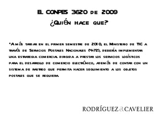 El CONPES 3620 de 2009
                  ¿Quién hace que?

•A m ás tardar en el primer semestre de 201 0, el Ministerio de TIC a
través de Servicios Postales Nacionales (4-72), debera implementar
                                                     í
una estrategia comercial dirigida a prestar los servicios logísticos
para el desarrollo de comercio electrónico, adem ás de contar con un
sistema de rastreo que permita hacer seguimiento a los obj    etos
postales que se requiera.
 