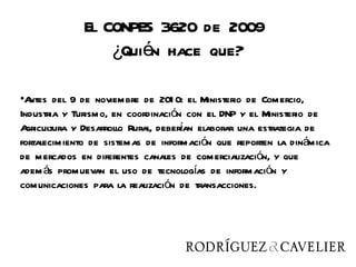 El CONPES 3620 de 2009
                 ¿Quién hace que?

•A ntes del 9 de noviembre de 201 0: el Ministerio de Comercio,
Industria y Turismo, en coordinación con el DNP y el Ministerio de
A                                     í
  gricultura y Desarrollo Rural, deberan elaborar una estrategia de
fortalecimiento de sistemas de información que reporten la dinámica
de mercados en diferentes canales de comercialización, y que
adem ás promuevan el uso de tecnologías de información y
comunicaciones para la realización de transacciones.
 