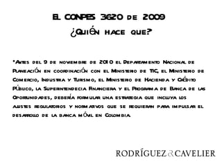 El CONPES 3620 de 2009
                  ¿Quién hace que?

•Antes del 9 de noviembre de 201 0 el Departamento Nacional de
Planeación en coordinación con el Ministerio de TIC, el Ministerio de
Comercio, Industria y Turismo, el Ministerio de Hacienda y Crédito
Público, la Superintendecia Financiera y el Programa de Banca de las
                     í
Oportunidades, debera formular una estrategia que incluya los
ajustes regulatorios y normativos que se requieran para impulsar el
desarrollo de la banca m óvil en Colombia.
 