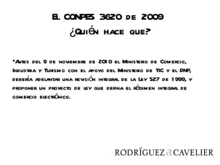 El CONPES 3620 de 2009
                  ¿Quién hace que?

•Antes del 9 de noviembre de 201 0 el Ministerio de Comercio,
Industria y Turismo con el apoyo del Ministerio de TIC y el DNP,
debera adelantar una revisión integral de la Ley 527 de 1 999, y
     í
proponer un proyecto de ley que defina el régimen integral de
comercio electrónico.
 