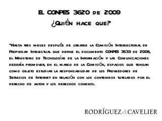El CONPES 3620 de 2009
                  ¿Quién hace que?

•Hasta tres meses después de crearse la Comisión Intersectorial de
Propiedad Intelectual que define el documento CONPES 3533 de 2008,
el Ministerio de Tecnologías de la Información y las Comunicaciones
debera promover, en el marco de la Comisión, espacios que tengan
      í
como obj estudiar la responsabilidad de los Proveedores de
          eto
Servicios de Internet en relación con los contenidos tutelados por el
derecho de autor y los derechos conexos.
 
