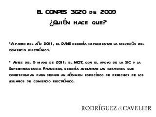 El CONPES 3620 de 2009
                 ¿Quién hace que?

•A partir del año 201 1 , el DA debera implementar la medición del
                               NE    í
comercio electrónico.

• Antes del 9 mayo de 201 1 : el MCIT, con el apoyo de la SIC y la
                                  í
Superintendencia Financiera, debera adelantar las gestiones que
correspondan para definir un régimen específico de derechos de los
usuarios de comercio electrónico.
 