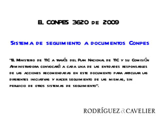 El CONPES 3620 de 2009

Sistema de seguimiento a documentos Conpes

“El Ministerio de TIC a través del Plan Nacional de TIC y su Comisión
Administradora convocará a cada una de las entidades responsables
de las acciones recomendadas en este documento para articular las
diferentes iniciativas y hacer seguimiento de las mismas, sin
perjuicio de otros sistemas de seguimiento”.
 
