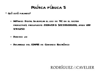 Poltica pública 5
                        í
• Qué está pasando?

   - MiPymes Digital (masificar el uso de TIC en el sector
     productivo); presupuesto 2008-201 0: $22.599.000.000, aprox USD
     9.41 6.250

   - Dominio .co

   - Desarrollo del CONPES de Comercio Electrónico
 