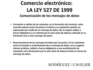 Comercio electrónico: LA LEY 527 DE 1999 Comunicación de los mensajes de datos Formación y validez de los contratos: en la formación del contrato, salvo acuerdo expreso entre las partes, la oferta y su aceptación podrán ser expresadas por medio de un mensaje de datos. No se negará validez o fuerza obligatoria a un contrato por la sola razón de haberse utilizado en su formación uno o más mensajes de datos. Reconocimiento de los mensajes de datos por las partes. En las relaciones entre el iniciador y el destinatario de un mensaje de datos, no se negarán efectos jurídicos, validez o fuerza obligatoria a una manifestación de voluntad u otra declaración por la sola razón de haberse hecho en forma de mensaje de datos. 