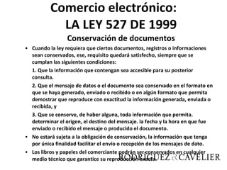 Comercio electrónico: LA LEY 527 DE 1999 Conservación de documentos Cuando la ley requiera que ciertos documentos, registros o informaciones sean conservados, ese, requisito quedará satisfecho, siempre que se cumplan las siguientes condiciones: 1. Que la información que contengan sea accesible para su posterior consulta. 2. Que el mensaje de datos o el documento sea conservado en el formato en que se haya generado, enviado o recibido o en algún formato que permita demostrar que reproduce con exactitud la información generada, enviada o recibida, y 3. Que se conserve, de haber alguna, toda información que permita. determinar el origen, el destino del mensaje. la fecha y la hora en que fue enviado o recibido el mensaje o producido el documento. No estará sujeta a la obligación de conservación, la información que tenga por única finalidad facilitar el envío o recepción de los mensajes de dato. Los libros y papeles del comerciante podrán ser conservados en cualquier medio técnico que garantice su reproducción exacta. 