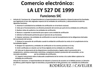 Comercio electrónico: LA LEY 527 DE 1999 Funciones SIC Artículo 41. Funciones de. la Superintendencia La Superintendencia de Industria y Comercio ejercerá las facultades que legalmente le han sido asignadas respecto de las entidades de certificación, y adicionalmente tendrá las siguientes funciones: 1. Autorizar la actividad de las entidades de certificación en el territorio nacional. 2. Velar por el funcionamiento y la eficiente prestación del servicio por parte de las entidades de certificación. 3. Realizar visitas de auditoría a las entidades de certificación. 4. Revocar o suspender la autorización para operar como entidad de certificación 5. Solicitar la información pertinente para el ejercicio de sus funciones. 6. Imponer sanciones a las entidades de certificación en caso de incumplimiento de las obligaciones derivadas de la prestación del servicio. 7. Ordenar la revocación de certificados cuando la entidad de certificación los emita sin el cumplimiento de las formalidades legales. 9. Designar los repositorios y entidades de certificación en los eventos previstos en la ley. 9. Emitir certificados en relación con las firmas digitales de las entidades de certificación. 10. Velar por la observancia de las disposiciones constitucionales y legales sobre la promoción de la competencia y  prácticas comerciales restrictivas, competencia desleal y protección del consumidor, en los mercados atendidos  por las entidades de certificación. 11. Impartir instrucciones sobre el adecuado cumplimiento de las normas a la¡ cuales deben sujetarse las  entidades de certificación. Artículo 42. Sanciones. La Superintendencia de Industria y Comercio de acuerdo con el debido proceso y el derecho de defensa, podrá imponer según la naturaleza y la gravedad de la falta sanciones a las  entidades de certificación (…) 