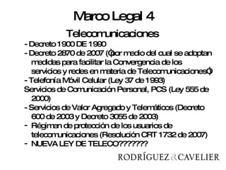 Telecomunicaciones Telecomunicaciones - Decreto 1900 DE 1990 - Decreto 2870 de 2007 (“por medio del cual se adoptan medidas para facilitar la Convergencia de los servicios y redes en materia de Telecomunicaciones”)  - Telefonía Móvil Celular (Ley 37 de 1993)  Servicios de Comunicación Personal, PCS (Ley 555 de 2000) - Servicios de Valor Agregado y Telemáticos (Decreto 600 de 2003 y Decreto 3055 de 2003) Régimen de protección de los usuarios de telecomunicaciones (Resolución CRT 1732 de 2007) NUEVA LEY DE TELECO??????? Marco Legal 4 
