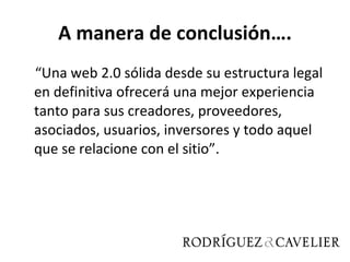 A manera de conclusión…. “ Una web 2.0 sólida desde su estructura legal en definitiva ofrecerá una mejor experiencia tanto para sus creadores, proveedores, asociados, usuarios, inversores y todo aquel que se relacione con el sitio”. 