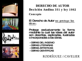 Concepto El Derecho de Autor  no protege las ideas .  Protege exclusivamente la forma mediante la cual las ideas del autor son descritas, explicadas, ilustradas o incorporadas a las obras.  DERECHO DE AUTOR Decisión Andina 351 y ley 1982 - OBRAS DEL INGENIO - OBRAS LITERARIAS - OBRAS ARTISTICAS - OBRAS CIENTIFICAS 