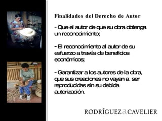 Finalidades del Derecho de Autor Que el autor de que su obra obtenga un reconocimiento; El reconocimiento al autor de su esfuerzo a través de beneficios económicos; - Garantizar a los autores de la obra, que sus creaciones no vayan a  ser reproducidas sin su debida autorización. 