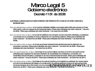 Gobierno electrónico Decreto 1151 de 2008 Las fases y plazos para la implementación del Gobierno En Línea en el orden nacional y territorial son: Fase de información en línea : en la cual las entidades habilitan sus propios sitios Web para proveer en línea información, junto con esquemas de búsqueda básica. (Plazo para entidades del orden nacional: 1 de junio de 2008 - Plazo para entidades del orden territorial: 1 de noviembre de 2008). Fase de interacción en línea : en la cual se habilita la comunicación de dos vías entre entidades y ciudadanos y empresas con la consultas en línea e interacción con servidores públicos. (Plazo para entidades del orden nacional: 1 de diciembre de 2008 - Plazo para entidades del orden territorial: 1 de diciembre de 2009). Fase de transacción en línea : en la que se proveen transacciones electrónicas para la obtención de productos y servicios. (Plazo para entidades del orden nacional: 1 de diciembre de 2009 - Plazo para entidades del orden territorial: 1 de diciembre de 2010). Fase de transformación en línea : Es la fase en la cual se realizan cambios en la forma de operar de las entidades para organizar los servicios alrededor de necesidades de ciudadanos y empresas, con Ventanillas Únicas Virtuales y mediante el uso de la Intranet Gubernamental. (Plazo para entidades del orden nacional: 1 de junio de 2010 - Plazo para entidades del orden territorial: 1 de diciembre de 2011). Fase de democracia en línea : Es la fase en la cual se incentiva a la ciudadanía a participar de manera activa en la toma de decisiones del Estado y la construcción de políticas públicas involucra el aprovechamiento de las tecnologías de la información y la comunicación. (Plazo para entidades del orden nacional: 1 de diciembre de 2010 - Plazo para entidades del orden territorial: 1 de diciembre de 2012). Marco Legal 5 