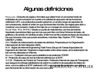 Algunas definiciones Protocolo:  Conjunto de reglas y formatos que determinan el comportamiento de entidades de comunicación en cuanto a la calidad de ejecución de las funciones (definición UIT). Los protocolos pueden gobernar un amplio rango de aspectos de comunicaciones, desde el orden en que se transmiten los bits, las reglas para abrir y mantener una conexión, hasta el formato de un mensaje de correo electrónico. World Wide Web (WWW):  Desde un punto de vista técnico, son los servidores hipertexto (servidores http) que son los que permiten combinar ficheros de texto, de gráficos y de sonido. En sentido amplio, el término remite a todos los tipos de recursos a los que recursos a los que puede accederse, incluidos: http, Gopher, FTP, Telnet, USENET y WAIS. OSI:  Modelo de interconexión de sistemas abiertos. Preparada por la Organización internacional de Normalización (ISO). IETF:  Siglas de Internet Engineering Task Force (Grupo de Tareas Especiales de Ingeniería de Internet). Organismo responsable entre otras cosas, de la elaboración de las normas utilizadas en Internet. Internet:  Cualquier red que usa la plataforma de protocolo TCP/IP. IP:  Protocolo de capa de red de Internet definido por el IETF. TCP/IP:  Protocolo de Control de Transmisión. Protocolo Internet de capa de Transporte que asegura la entrega satisfactoria de extremo a extremo de paquetes de datos sin error, como lo define el IETF (definición UIT) o el conjunto de protocolos que define y permite transmitir la información de una red a otra. 