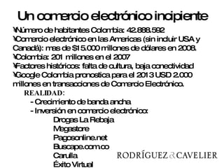 Número de habitantes Colombia: 42.888.592 Comercio electrónico en las Americas (sin incluir USA y Canadá): mas de $15.000 millones de dólares en 2008. Colombia: 201 millones en el 2007 Factores históricos: falta de cultura, baja conectividad Google Colombia pronostica para el 2013 USD 2.000 millones en transacciones de Comercio Electrónico. REALIDAD:  - Crecimiento de banda ancha - Inversión en comercio electrónico: Drogas La Rebaja Megastore Pagosonline.net Buscape.com.co  Carulla Éxito Virtual Un comercio electrónico incipiente 