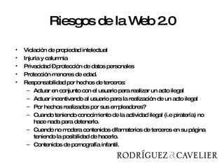 Riesgos de la Web 2.0 Violación de propiedad intelectual Injuria y calumnia  Privacidad – protección de datos personales Protección menores de edad.  Responsabilidad por hechos de terceros:  Actuar en conjunto con el usuario para realizar un acto ilegal Actuar incentivando al usuario para la realización de un acto ilegal  Por hechos realizados por sus empleadores? Cuando teniendo conocimiento de la actividad ilegal (i.e piratería) no hace nada para detenerlo.  Cuando no modera contenidos difamatorios de terceros en su página teniendo la posibilidad de hacerlo.  Contenidos de pornografía infantil. 