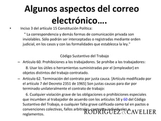 Inciso 3 del artículo 15 Constitución Política:  " La correspondencia y demás formas de comunicación privada son inviolables. Sólo podrán ser interceptadas o registradas mediante orden judicial, en los casos y con las formalidades que establezca la ley."  Código Sustantivo del Trabajo Artículo 60. Prohibiciones a los trabajadores. Se prohíbe a los trabajadores:  8. Usar los útiles o herramientas suministradas por el {empleador} en objetos distintos del trabajo contratado. Artículo 62. Terminación del contrato por justa causa. [Artículo modificado por el artículo 7 del Decreto 2351 de 1965] Son justas causas para dar por terminado unilateralmente el contrato de trabajo:  6. Cualquier violación grave de las obligaciones o prohibiciones especiales que incumben al trabajador de acuerdo con los artículos 58 y  60  del Código Sustantivo del Trabajo, o cualquier falta grave calificada como tal en pactos o convenciones colectivas, fallos arbitrales, contratos individuales o reglamentos.   Algunos aspectos del correo electrónico….  