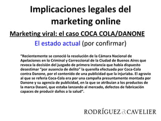 Implicaciones legales del marketing online Marketing viral: el caso COCA COLA/DANONE El estado actual  (por confirmar) “ Recientemente se conoció la resolución de la Cámara Nacional de Apelaciones en lo Criminal y Correccional de la Ciudad de Buenos Aires que revoca la decisión del juzgado de primera instancia que había dispuesto desestimar “por ausencia de delito” la querella efectuada por Coca-Cola contra Danone, por el contenido de una publicidad que la injuriaba. El agravio al que se refería Coca-Cola era por una campaña presuntamente montada por Danone y su agencia de publicidad, en la que se atribuían a los productos de la marca Dasani, que estaba lanzando al mercado, defectos de fabricación capaces de producir daños a la salud”. 