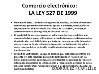 Comercio electrónico: LA LEY 527 DE 1999 Mensaje de datos. La información generada, enviada, recibida, almacenada comunicada por medios electrónicos, ópticos o similares, como pudieran ser, entre otros, el Intercambio Electrónico de Datos (EDI), Internet, el correo electrónico, el telegrama, el télex o el telefax; Firma digital. Se entenderá como un valor numérico que se adhiere a un mensaje de datos y que, utilizando un procedimiento matemático conocido, vinculado a la clave del iniciador y al texto del mensaje permite determinar que este valor se ha obtenido exclusivamente con la clave del iniciador y que el mensaje inicial no ha sido modificado después de efectuada la transformación; Entidad de Certificación. Es aquella persona que, autorizada conforme a la presente ley, está facultada para emitir certificados en relación con las firmas digitales de las personas, ofrecer o facilitar los servicios de registro y estampado cronológico de la transmisión y recepción de mensajes de datos, así como cumplir otras funciones relativas a las comunicaciones basadas en las firmas digitales; 