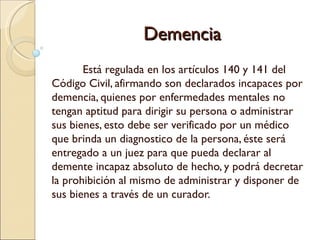 Demencia
       Está regulada en los artículos 140 y 141 del
Código Civil, afirmando son declarados incapaces por
demencia, quienes por enfermedades mentales no
tengan aptitud para dirigir su persona o administrar
sus bienes, esto debe ser verificado por un médico
que brinda un diagnostico de la persona, éste será
entregado a un juez para que pueda declarar al
demente incapaz absoluto de hecho, y podrá decretar
la prohibición al mismo de administrar y disponer de
sus bienes a través de un curador.
 