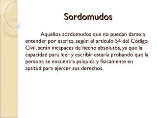 Sordomudos
        Aquellos sordomudos que no puedan darse a
entender por escrito, según el artículo 54 del Código
Civil, serán incapaces de hecho absolutos, ya que la
capacidad para leer y escribir estaría probando que la
persona se encuentra psíquica y físicamente en
aptitud para ejercer sus derechos.
 