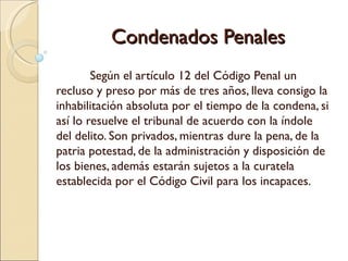 Condenados Penales
        Según el artículo 12 del Código Penal un
recluso y preso por más de tres años, lleva consigo la
inhabilitación absoluta por el tiempo de la condena, si
así lo resuelve el tribunal de acuerdo con la índole
del delito. Son privados, mientras dure la pena, de la
patria potestad, de la administración y disposición de
los bienes, además estarán sujetos a la curatela
establecida por el Código Civil para los incapaces.
 
