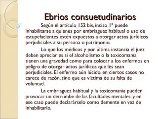 Ebrios consuetudinarios
        Según el artículo 152 bis, inciso 1º puede
inhabilitarse a quienes por embriaguez habitual o uso de
estupefacientes estén expuestos a otorgar actos jurídicos
perjudiciales a su persona o patrimonio.
        Lo que los médicos y por última instancia el juez
deben apreciar es si el alcoholismo o la toxicomanía
tienen una gravedad como para colocar a los enfermos en
peligro de otorgar actos jurídicos que les sean
perjudiciales. El enfermo aún lúcido, en ciertos casos no
carece de razón, sino que es víctima de su falta de
voluntad.
        La embriaguez habitual y la toxicomanía pueden
provocar un derrumbe de las facultades mentales, y en
ese caso puede declarárselo como demente en vez de
inhabilitarlo.
 