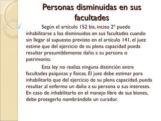 Personas disminuidas en sus
               facultades
        Según el artículo 152 bis, inciso 2º puede
inhabilitarse a los disminuidos en sus facultades cuando
sin llegar al supuesto previsto en el artículo 141, el juez
estime que del ejercicio de su plena capacidad pueda
resultar presumiblemente daño a su persona o
patrimonio.
        Esta ley no realiza ninguna distinción entre
facultades psíquicas y físicas. El juez debe estimar para
inhabilitarlo que del ejercicio de su plena capacidad, pueda
resultar al enfermo un daño a su persona o sus intereses.
En caso de inhabilitarlo en el manejo libre de sus bienes,
debe protegerlo nombrándole un curador.
 