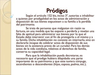 Pródigos
         Según el artículo 152 bis, inciso 3º, autoriza a inhabilitar
a quienes por prodigalidad en los actos de administración y
disposición de sus bienes expusiesen a su familia a la perdida
del patrimonio.
         Se trata de personas que malgastan sin razón su
fortuna, en una medida que las expone a perderla y revelan una
falta de aptitud para administrar sus bienes; por lo que el
Estado debe intervenir con el fin de protegerlo a el mismo y a
su familia. Dicha inhabilitación no consiste en internarlo, sino en
declararlo incapaz de celebrar actos de disposición de sus
bienes sin la asistencia previa de un curador. Para los demás
actos de la vida cotidiana, relativos al derechos de familia,
conserva su capacidad legal.
         Para que la inhabilitación pueda decretarse, es
necesario que el prodigo hubiera dilapidado una parte
importante de su patrimonio y que este tuviera cónyuge,
ascendientes o descendientes (hijos, esposa, padres, etc.).
 