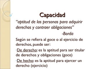 Capacidad
“aptitud de las personas para adquirir
derechos y contraer obligaciones”
                          -Borda
Según se refiera al goce o al ejercicio de
derechos, puede ser:
-De derecho: es la aptitud para ser titular
de derechos y obligaciones (goce)
-De hecho: es la aptitud para ejercer un
derecho (ejercicio)
 