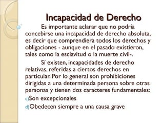 Incapacidad de Derecho
       Es importante aclarar que no podría
concebirse una incapacidad de derecho absoluta,
es decir que comprendiera todos los derechos y
obligaciones - aunque en el pasado existieron,
tales como la esclavitud o la muerte civil-.
       Sí existen, incapacidades de derecho
relativas, referidas a ciertos derechos en
particular. Por lo general son prohibiciones
dirigidas a una determinada persona sobre otras
personas y tienen dos caracteres fundamentales:
c)Son excepcionales
d)Obedecen siempre a una causa grave
 