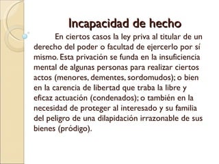 Incapacidad de hecho
       En ciertos casos la ley priva al titular de un
derecho del poder o facultad de ejercerlo por sí
mismo. Esta privación se funda en la insuficiencia
mental de algunas personas para realizar ciertos
actos (menores, dementes, sordomudos); o bien
en la carencia de libertad que traba la libre y
eficaz actuación (condenados); o también en la
necesidad de proteger al interesado y su familia
del peligro de una dilapidación irrazonable de sus
bienes (pródigo).
 