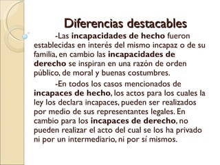 Diferencias destacables
       -Las incapacidades de hecho fueron
establecidas en interés del mismo incapaz o de su
familia, en cambio las incapacidades de
derecho se inspiran en una razón de orden
público, de moral y buenas costumbres.
       -En todos los casos mencionados de
incapaces de hecho, los actos para los cuales la
ley los declara incapaces, pueden ser realizados
por medio de sus representantes legales. En
cambio para los incapaces de derecho, no
pueden realizar el acto del cual se los ha privado
ni por un intermediario, ni por sí mismos.
 