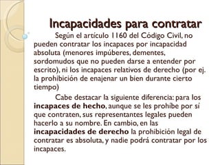 Incapacidades para contratar
       Según el artículo 1160 del Código Civil, no
pueden contratar los incapaces por incapacidad
absoluta (menores impúberes, dementes,
sordomudos que no pueden darse a entender por
escrito), ni los incapaces relativos de derecho (por ej.
la prohibición de enajenar un bien durante cierto
tiempo)
       Cabe destacar la siguiente diferencia: para los
incapaces de hecho, aunque se les prohíbe por sí
que contraten, sus representantes legales pueden
hacerlo a su nombre. En cambio, en las
incapacidades de derecho la prohibición legal de
contratar es absoluta, y nadie podrá contratar por los
incapaces.
 