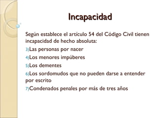 Incapacidad
Según establece el artículo 54 del Código Civil tienen
incapacidad de hecho absoluta:
3)Las personas por nacer
4)Los menores impúberes
5)Los dementes
6)Los sordomudos que no pueden darse a entender
por escrito
7)Condenados penales por más de tres años
 