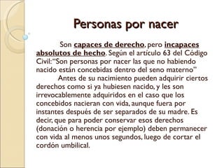 Personas por nacer
         Son capaces de derecho, pero incapaces
absolutos de hecho. Según el artículo 63 del Código
Civil: “Son personas por nacer las que no habiendo
nacido están concebidas dentro del seno materno”
         Antes de su nacimiento pueden adquirir ciertos
derechos como si ya hubiesen nacido, y les son
irrevocablemente adquiridos en el caso que los
concebidos nacieran con vida, aunque fuera por
instantes después de ser separados de su madre. Es
decir, que para poder conservar esos derechos
(donación o herencia por ejemplo) deben permanecer
con vida al menos unos segundos, luego de cortar el
cordón umbilical.
 
