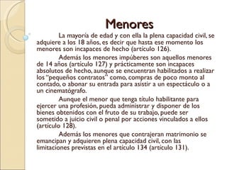 Menores
         La mayoría de edad y con ella la plena capacidad civil, se
adquiere a los 18 años, es decir que hasta ese momento los
menores son incapaces de hecho (artículo 126).
         Además los menores impúberes son aquellos menores
de 14 años (artículo 127) y prácticamente son incapaces
absolutos de hecho, aunque se encuentran habilitados a realizar
los “pequeños contratos” como, compras de poco monto al
contado, o abonar su entrada para asistir a un espectáculo o a
un cinematógrafo.
         Aunque el menor que tenga título habilitante para
ejercer una profesión, pueda administrar y disponer de los
bienes obtenidos con el fruto de su trabajo, puede ser
sometido a juicio civil o penal por acciones vinculados a ellos
(artículo 128).
         Además los menores que contrajeran matrimonio se
emancipan y adquieren plena capacidad civil, con las
limitaciones previstas en el artículo 134 (artículo 131).
 